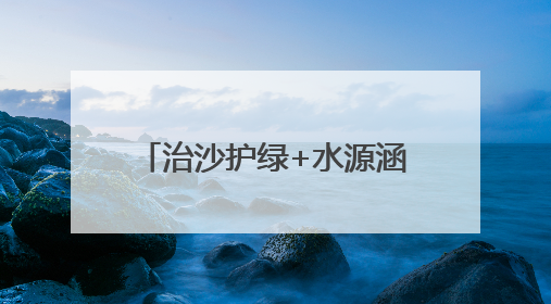 治沙护绿+水源涵养，武威交出生态保护“绿色答卷”