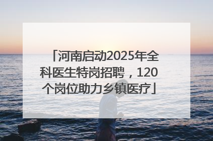 河南启动2025年全科医生特岗招聘，120个岗位助力乡镇医疗