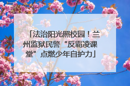 法治阳光照校园！兰州监狱民警“反霸凌课堂”点燃少年自护力