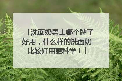 洗面奶男士哪个牌子好用，什么样的洗面奶比较好用更科学！