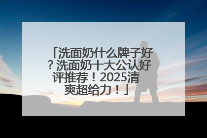 洗面奶什么牌子好？洗面奶十大公认好评推荐！2025清爽超给力！