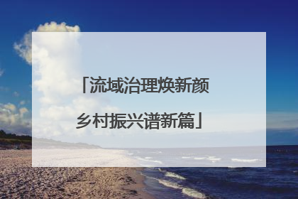 流域治理焕新颜 乡村振兴谱新篇