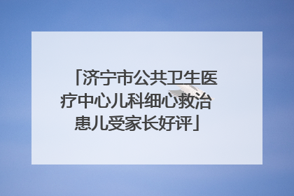 济宁市公共卫生医疗中心儿科细心救治患儿受家长好评