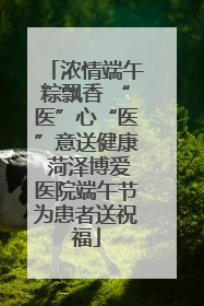 浓情端午粽飘香 “医”心“医”意送健康 菏泽博爱医院端午节为患者送祝福