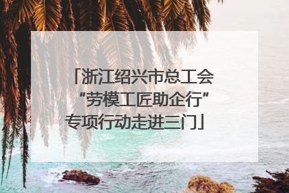 浙江绍兴市总工会“劳模工匠助企行”专项行动走进三门