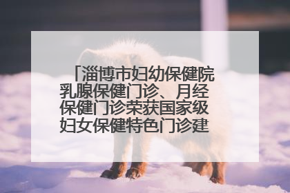淄博市妇幼保健院乳腺保健门诊、月经保健门诊荣获国家级妇女保健特色门诊建设单位荣誉称号
