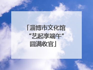 淄博市文化馆“艺起享端午”圆满收官