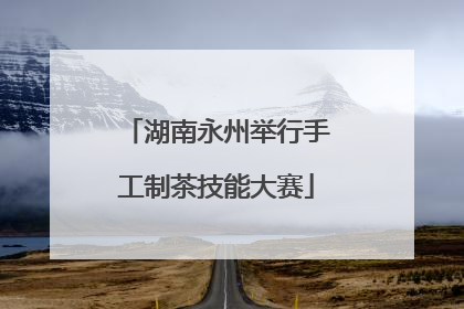 湖南永州举行手工制茶技能大赛
