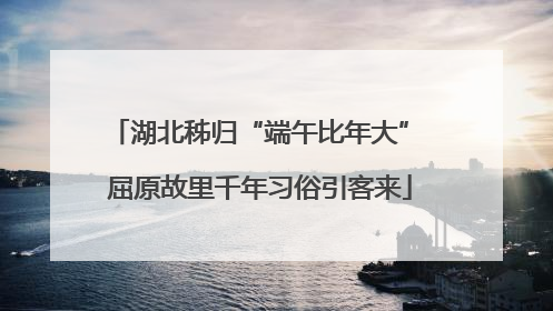 湖北秭归“端午比年大” 屈原故里千年习俗引客来
