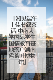 湘见端午丨佳节叙茶话 中南大学国际学生国情教育基地落户湖南省茶叶博物馆