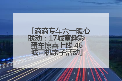 滴滴专车六一暖心联动：17城童趣彩蛋车惊喜上线 46城司机亲子活动
