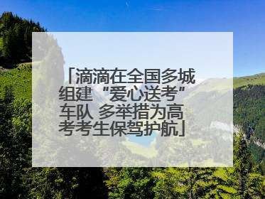 滴滴在全国多城组建“爱心送考”车队 多举措为高考考生保驾护航