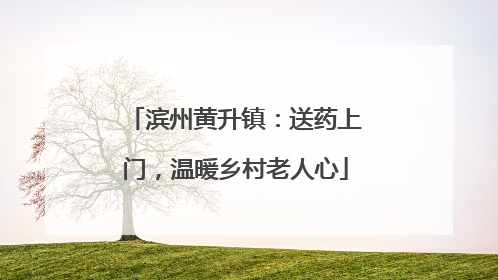 滨州黄升镇：送药上门，温暖乡村老人心