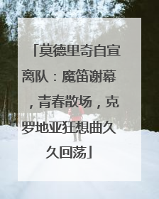 莫德里奇自宣离队：魔笛谢幕，青春散场，克罗地亚狂想曲久久回荡