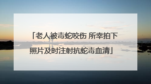 老人被毒蛇咬伤 所幸拍下照片及时注射抗蛇毒血清