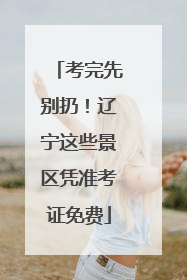 考完先别扔！辽宁这些景区凭准考证免费