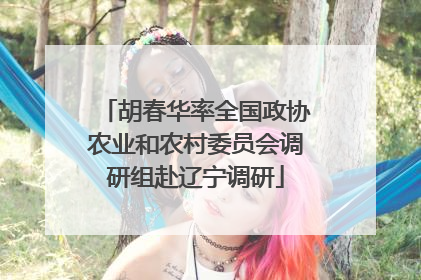 胡春华率全国政协农业和农村委员会调研组赴辽宁调研