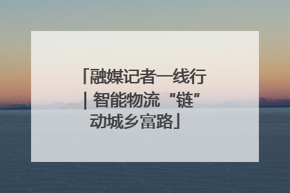 融媒记者一线行｜智能物流“链”动城乡富路