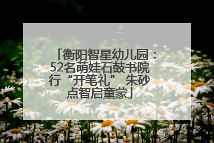 衡阳智星幼儿园：52名萌娃石鼓书院行“开笔礼” 朱砂点智启童蒙
