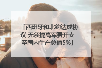 西班牙和北约达成协议 无须提高军费开支至国内生产总值5%