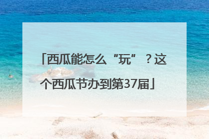 西瓜能怎么“玩”？这个西瓜节办到第37届