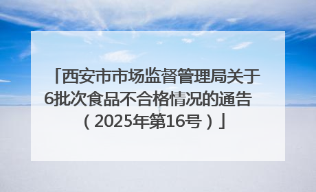 西安市市场监督管理局关于6批次食品不合格情况的通告（2025年第16号）