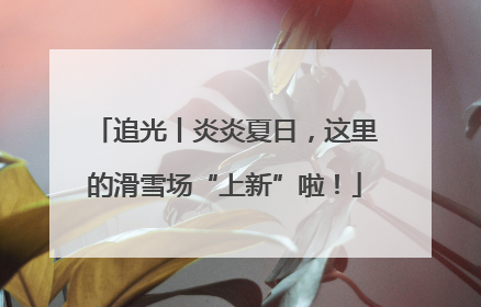 追光丨炎炎夏日，这里的滑雪场“上新”啦！