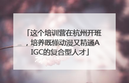 这个培训营在杭州开班，培养既懂动漫又精通AIGC的复合型人才