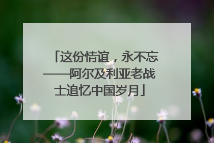 这份情谊，永不忘——阿尔及利亚老战士追忆中国岁月