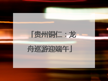 贵州铜仁：龙舟巡游迎端午