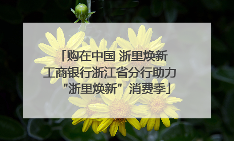购在中国 浙里焕新 工商银行浙江省分行助力“浙里焕新”消费季
