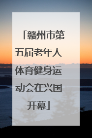 赣州市第五届老年人体育健身运动会在兴国开幕