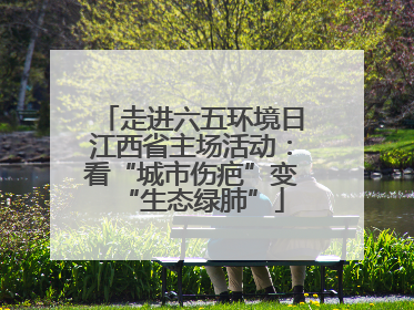 走进六五环境日江西省主场活动：看“城市伤疤”变“生态绿肺”