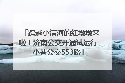 跨越小清河的红墩墩来啦！济南公交开通试运行小巷公交553路