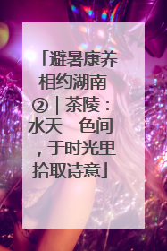 避暑康养 相约湖南②｜茶陵：水天一色间，于时光里拾取诗意