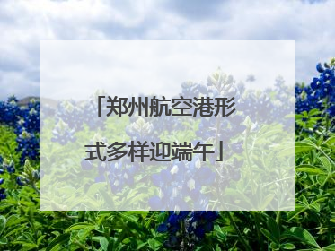 郑州航空港形式多样迎端午