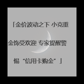 金价波动之下 小克重金饰受欢迎 专家提醒警惕“信用卡购金”