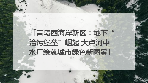 青岛西海岸新区：地下“治污堡垒”崛起 大卢河中水厂绘就城市绿色新图景