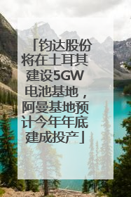 钧达股份将在土耳其建设5GW电池基地，阿曼基地预计今年年底建成投产