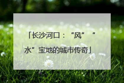 长沙河口：“风”“水”宝地的城市传奇