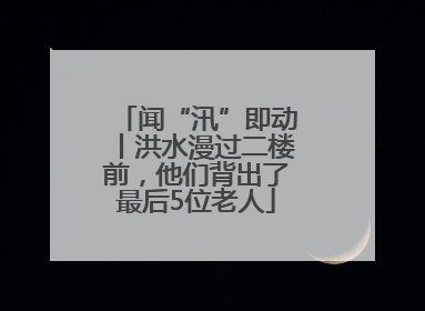 闻“汛”即动丨洪水漫过二楼前，他们背出了最后5位老人