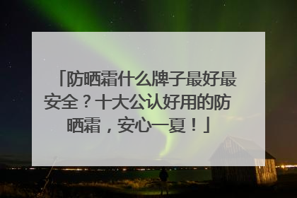 防晒霜什么牌子最好最安全？十大公认好用的防晒霜，安心一夏！