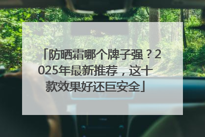 防晒霜哪个牌子强?2025年最新推荐,这十款效果好还巨安全