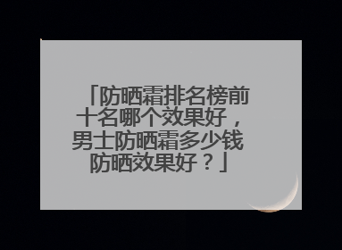 防晒霜排名榜前十名哪个效果好，男士防晒霜多少钱防晒效果好？
