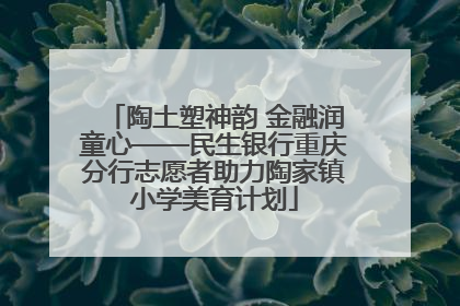陶土塑神韵 金融润童心——民生银行重庆分行志愿者助力陶家镇小学美育计划
