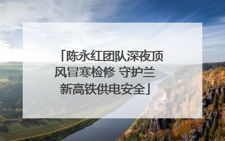 陈永红团队深夜顶风冒寒检修 守护兰新高铁供电安全