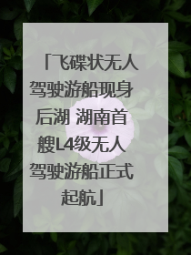 飞碟状无人驾驶游船现身后湖 湖南首艘L4级无人驾驶游船正式起航