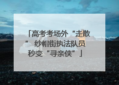 高考考场外“走散” 纱帽街执法队员秒变“寻亲侠”