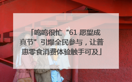 鸣鸣很忙“61 愿望成真节”引爆全民参与，让普惠零食消费体验触手可及