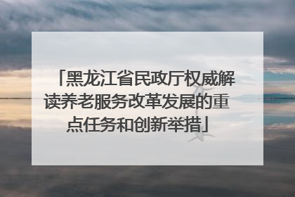 黑龙江省民政厅权威解读养老服务改革发展的重点任务和创新举措
